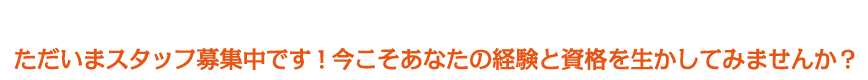 ただいまスタッフ募集中です！今こそあなたの経験と資格を生かしてみませんか？